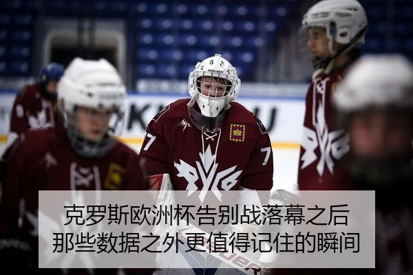 克罗斯欧洲杯告别战落幕之后 那些数据之外更值得记住的瞬间