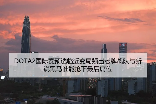DOTA2国际赛预选临近变局频出老牌战队与新锐黑马谁能抢下最后席位